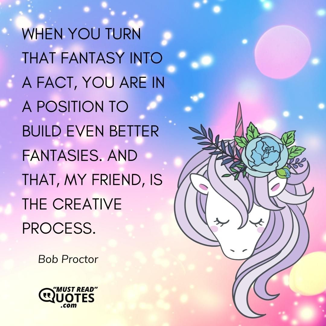 When you turn that fantasy into a fact, you are in a position to build even better fantasies. And that, my friend, is the Creative Process.