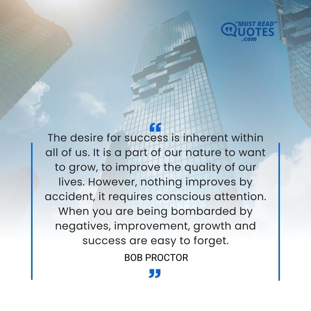 The desire for success is inherent within all of us. It is a part of our nature to want to grow, to improve the quality of our lives. However, nothing improves by accident, it requires conscious attention. When you are being bombarded by negatives, improvement, growth and success are easy to forget.