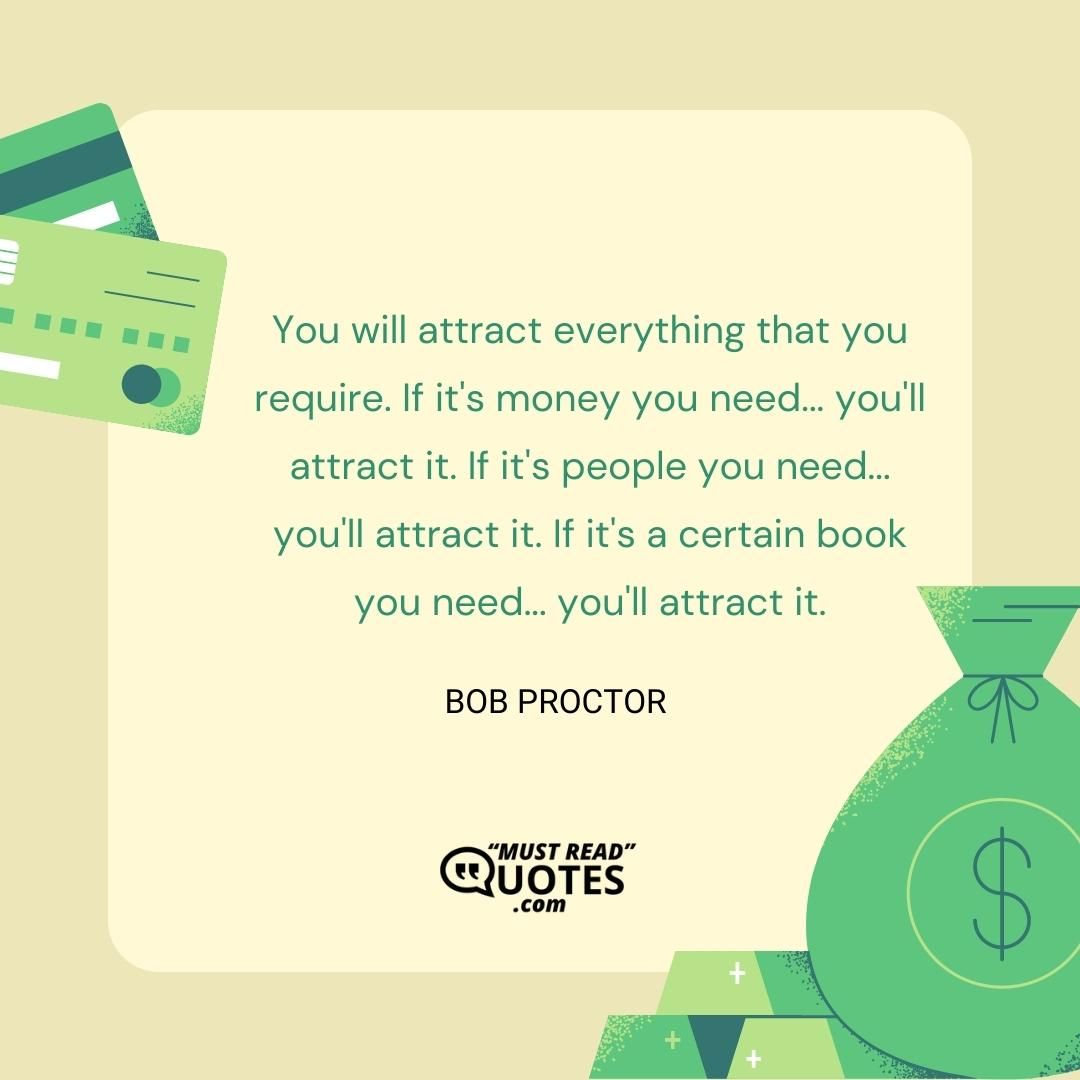 You will attract everything that you require. If it's money you need... you'll attract it. If it's people you need... you'll attract it. If it's a certain book you need... you'll attract it.