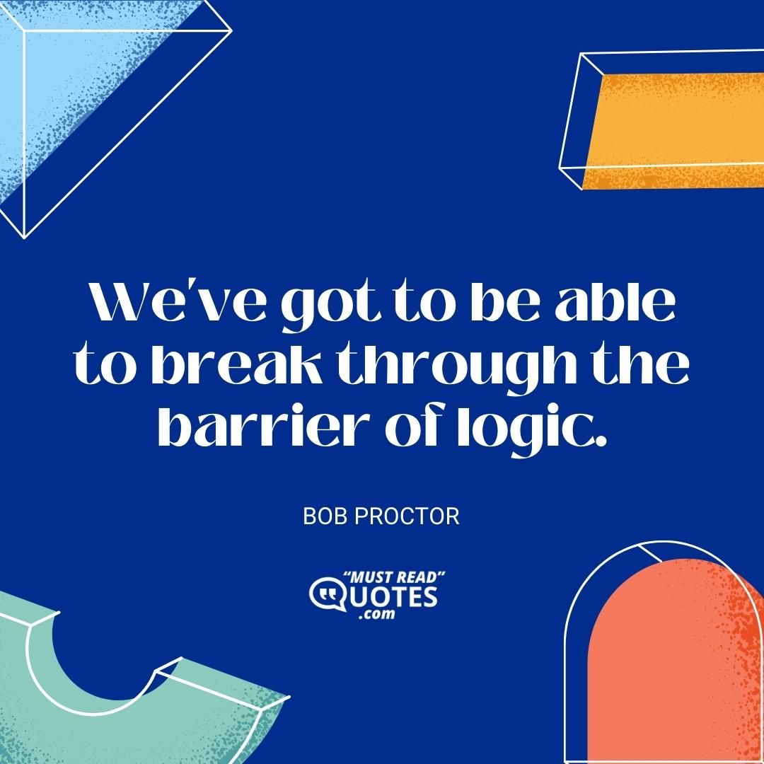 We've got to be able to break through the barrier of logic.