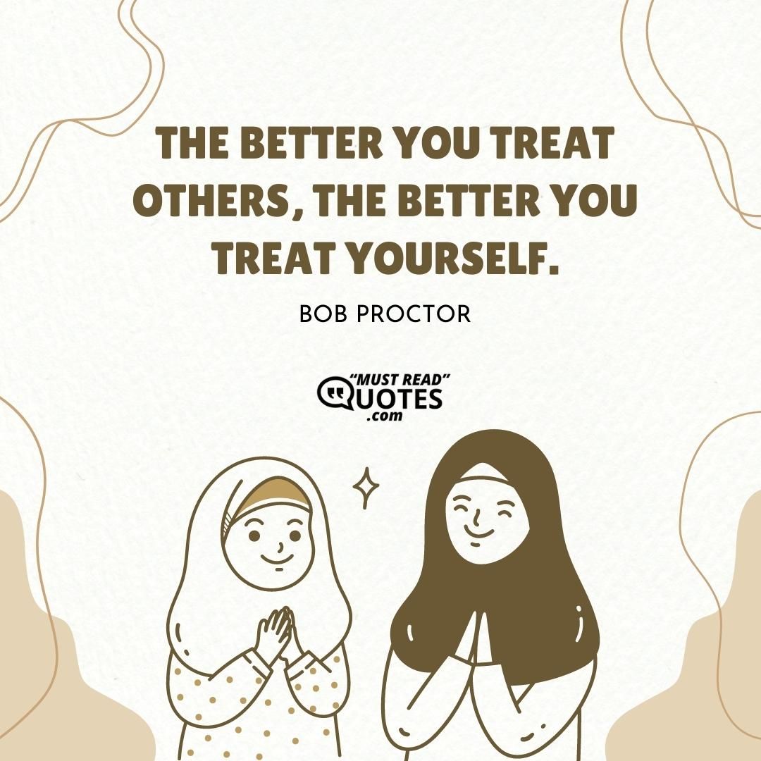 The better you treat others, the better you treat yourself.
