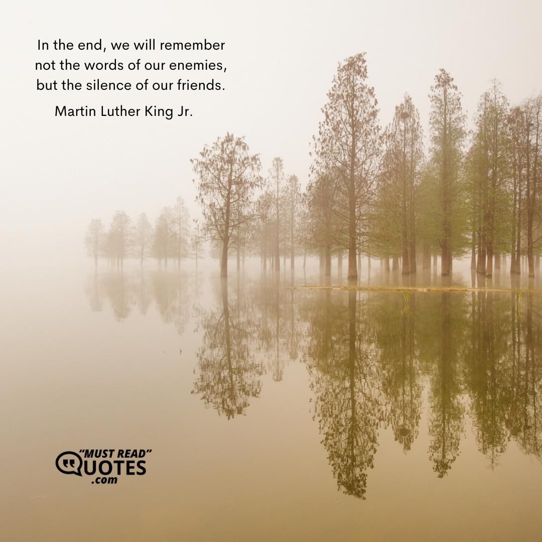 In the end, we will remember not the words of our enemies, but the silence of our friends.