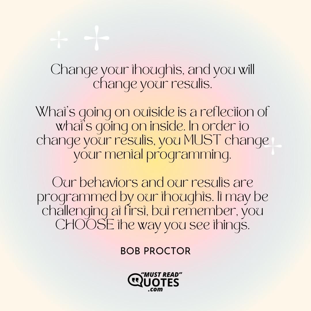 Change your thoughts, and you will change your results. What's going on outside is a reflection of what's going on inside. In order to change your results, you MUST change your mental programming. Our behaviors and our results are programmed by our thoughts. It may be challenging at first, but remember, you CHOOSE the way you see things.