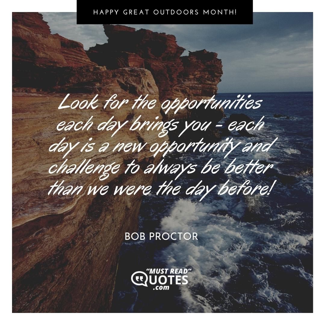 Look for the opportunities each day brings you - each day is a new opportunity and challenge to always be better than we were the day before!