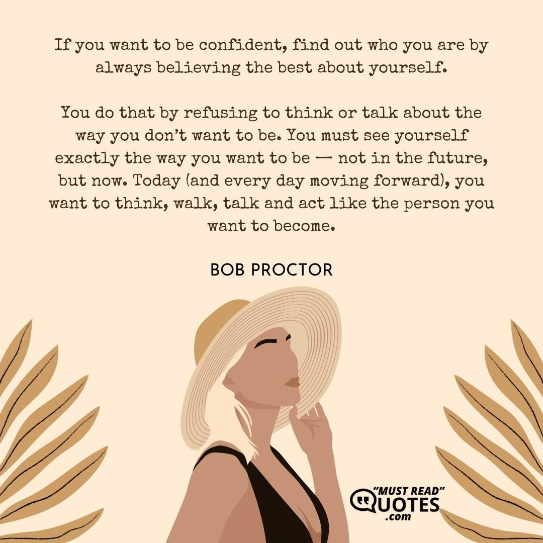 If you want to be confident, find out who you are by always believing the best about yourself. You do that by refusing to think or talk about the way you don’t want to be. You must see yourself exactly the way you want to be — not in the future, but now. Today (and every day moving forward), you want to think, walk, talk and act like the person you want to become.