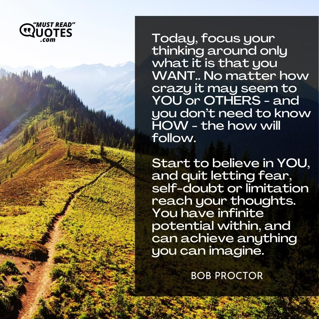 Today, focus your thinking around only what it is that you WANT.. No matter how crazy it may seem to YOU or OTHERS - and you don’t need to know HOW - the how will follow. Start to believe in YOU, and quit letting fear, self-doubt or limitation reach your thoughts. You have infinite potential within, and can achieve anything you can imagine.