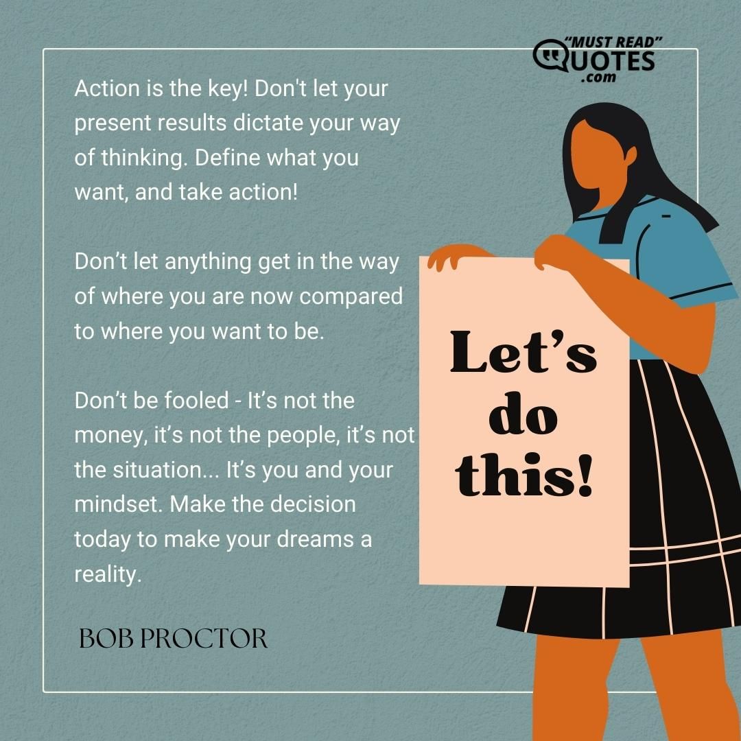 Action is the key! Don't let your present results dictate your way of thinking. Define what you want, and take action! Don’t let anything get in the way of where you are now compared to where you want to be. Don’t be fooled - It’s not the money, it’s not the people, it’s not the situation... It’s you and your mindset. Make the decision today to make your dreams a reality.