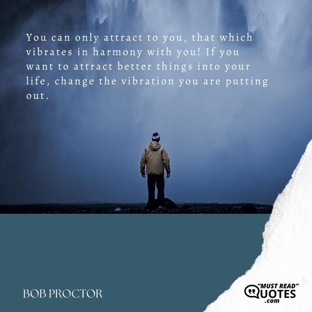 You can only attract to you, that which vibrates in harmony with you! If you want to attract better things into your life, change the vibration you are putting out.