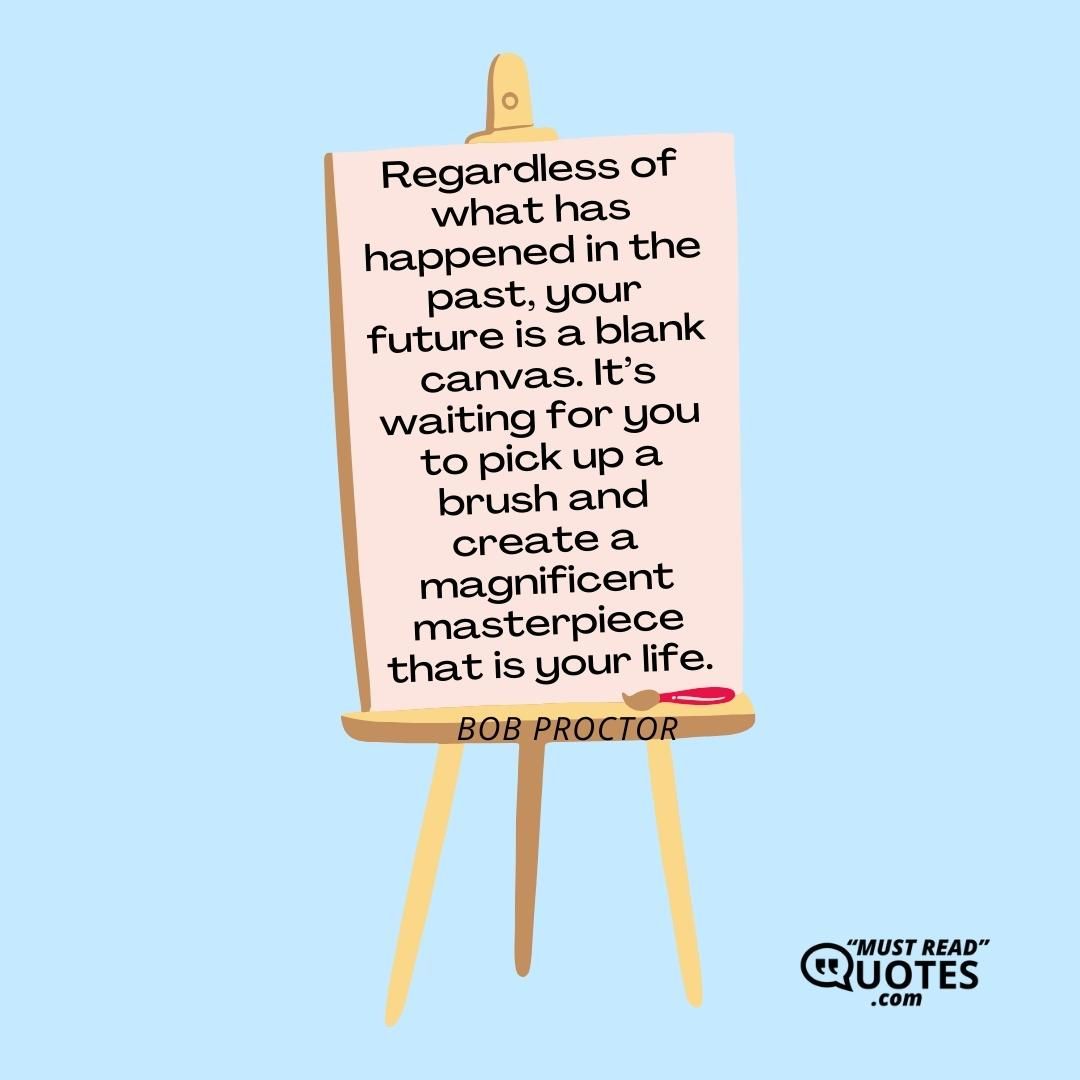 Regardless of what has happened in the past, your future is a blank canvas. It’s waiting for you to pick up a brush and create a magnificent masterpiece that is your life.