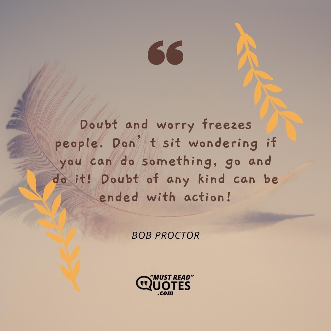 Doubt and worry freezes people. Don’t sit wondering if you can do something, go and do it! Doubt of any kind can be ended with action!