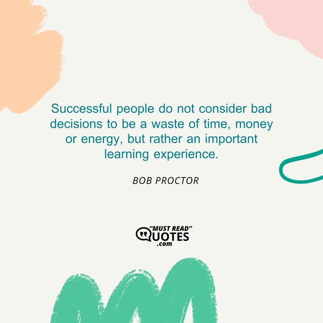 Successful people do not consider bad decisions to be a waste of time, money or energy, but rather an important learning experience.