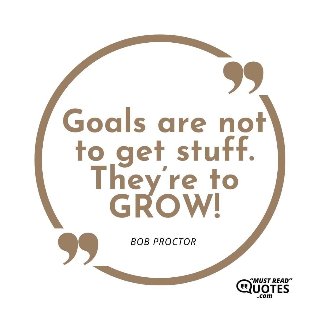 Goals are not to get stuff. They’re to GROW!
