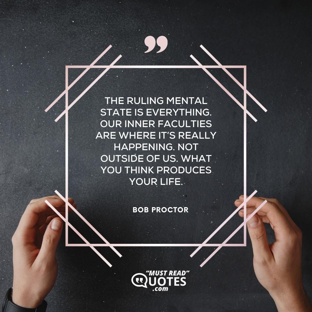 The ruling mental state is everything. Our inner faculties are where it’s really happening. Not outside of us. What you think produces your life.