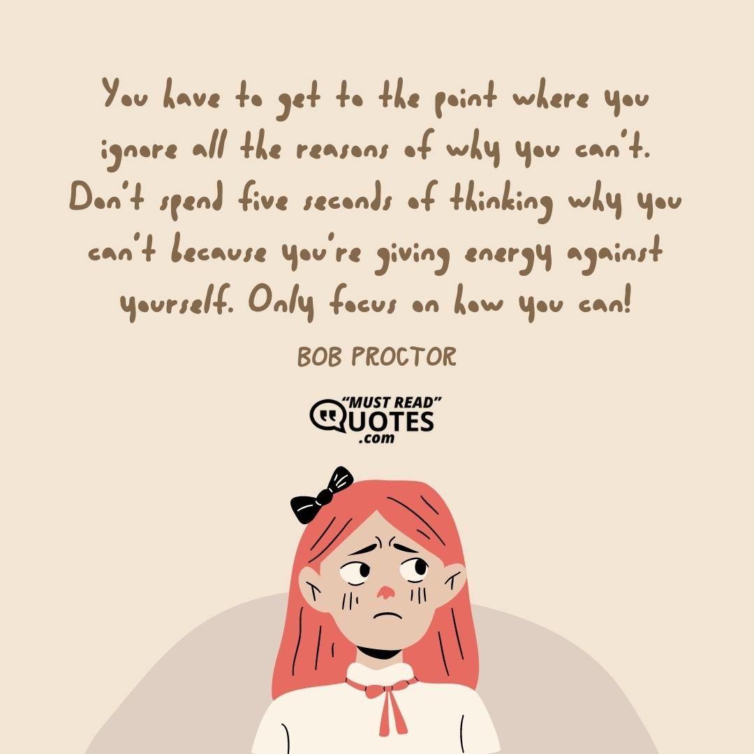 You have to get to the point where you ignore all the reasons of why you can’t. Don’t spend five seconds of thinking why you can’t because you’re giving energy against yourself. Only focus on how you can!