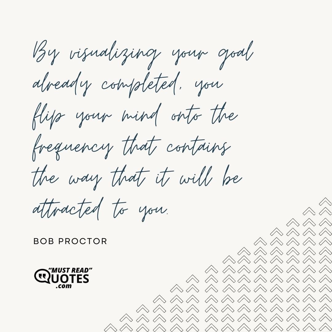 By visualizing your goal already completed, you flip your mind onto the frequency that contains the way that it will be attracted to you.