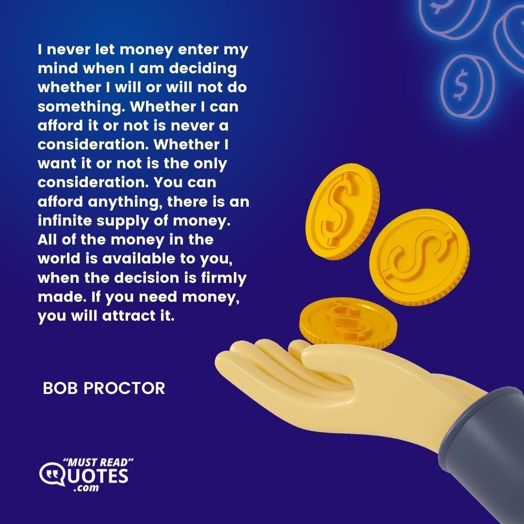 I never let money enter my mind when I am deciding whether I will or will not do something. Whether I can afford it or not is never a consideration. Whether I want it or not is the only consideration. You can afford anything, there is an infinite supply of money. All of the money in the world is available to you, when the decision is firmly made. If you need money, you will attract it.