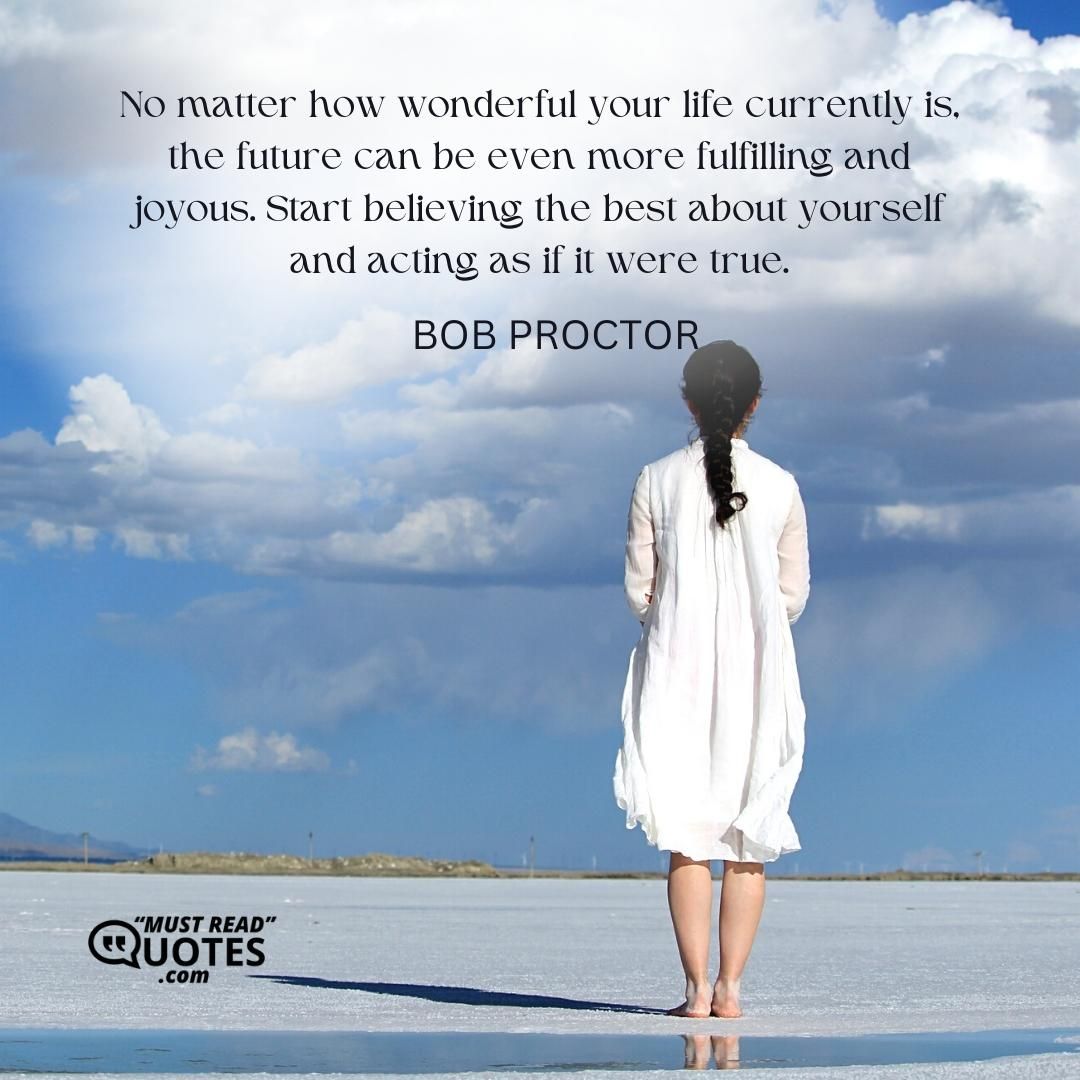 No matter how wonderful your life currently is, the future can be even more fulfilling and joyous. Start believing the best about yourself and acting as if it were true.