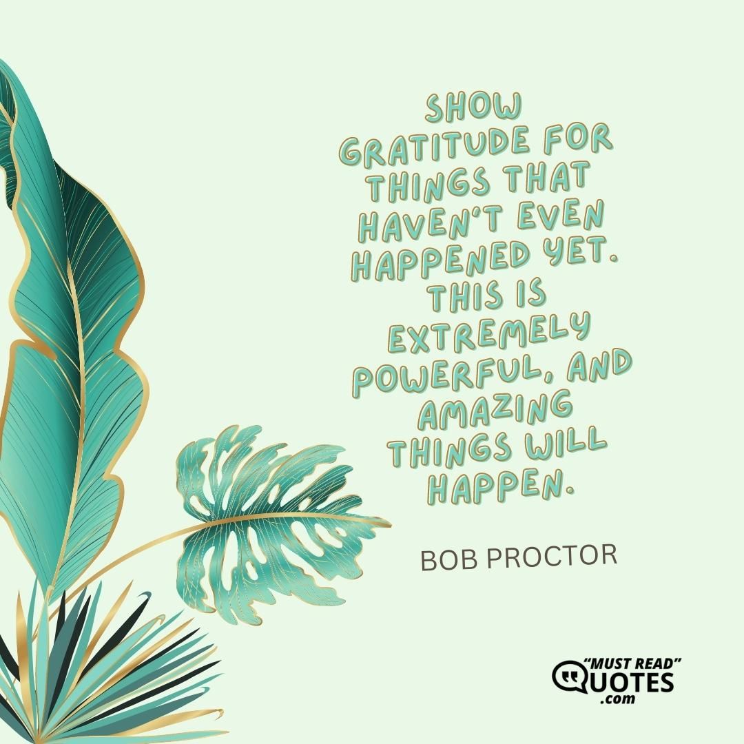 Show gratitude for things that haven’t even happened yet. This is extremely powerful, and amazing things will happen.