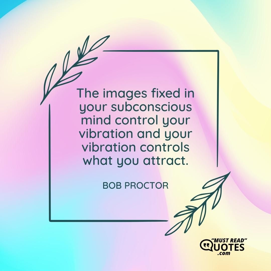 The images fixed in your subconscious mind control your vibration and your vibration controls what you attract.