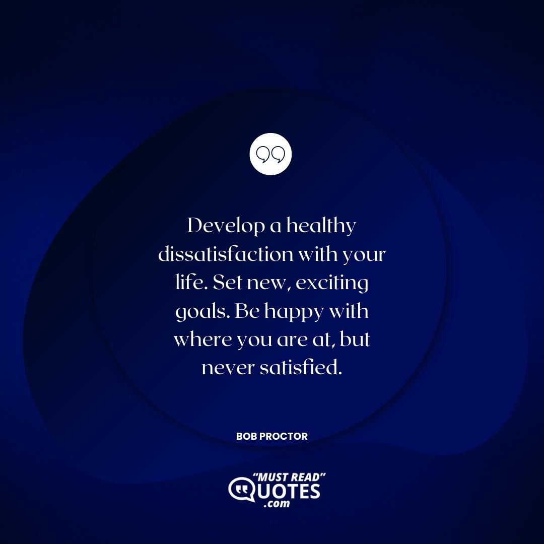 Develop a healthy dissatisfaction with your life. Set new, exciting goals. Be happy with where you are at, but never satisfied.