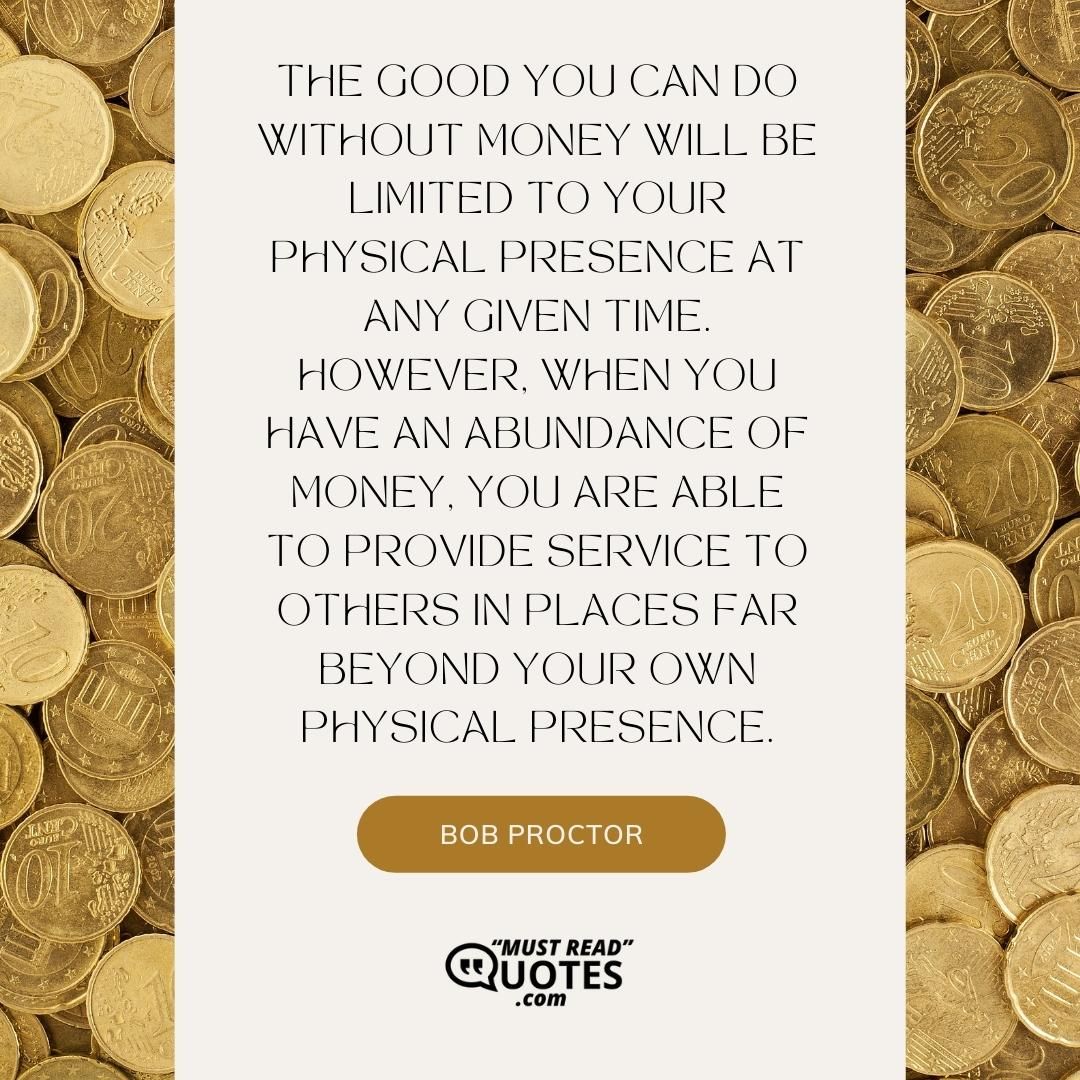 The good you can do without money will be limited to your physical presence at any given time. However, when you have an abundance of money, you are able to provide service to others in places far beyond your own physical presence.