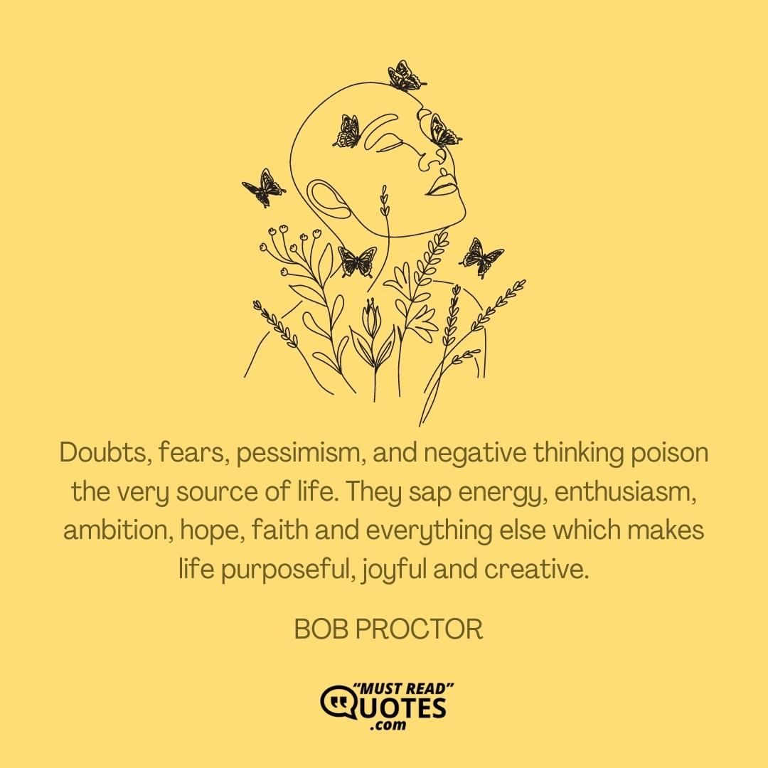 Doubts, fears, pessimism, and negative thinking poison the very source of life. They sap energy, enthusiasm, ambition, hope, faith and everything else which makes life purposeful, joyful and creative.