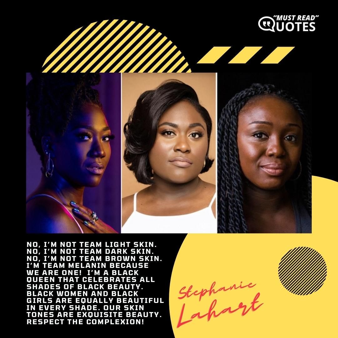 No, I’m NOT Team Light Skin. No, I’m NOT Team Dark Skin. No, I’m NOT Team Brown Skin. I’m Team Melanin because we are one! I’m a Black Queen that celebrates ALL shades of Black beauty. Black women and Black girls are equally beautiful in EVERY shade. Our skin tones are Exquisite Beauty. Respect the complexion!