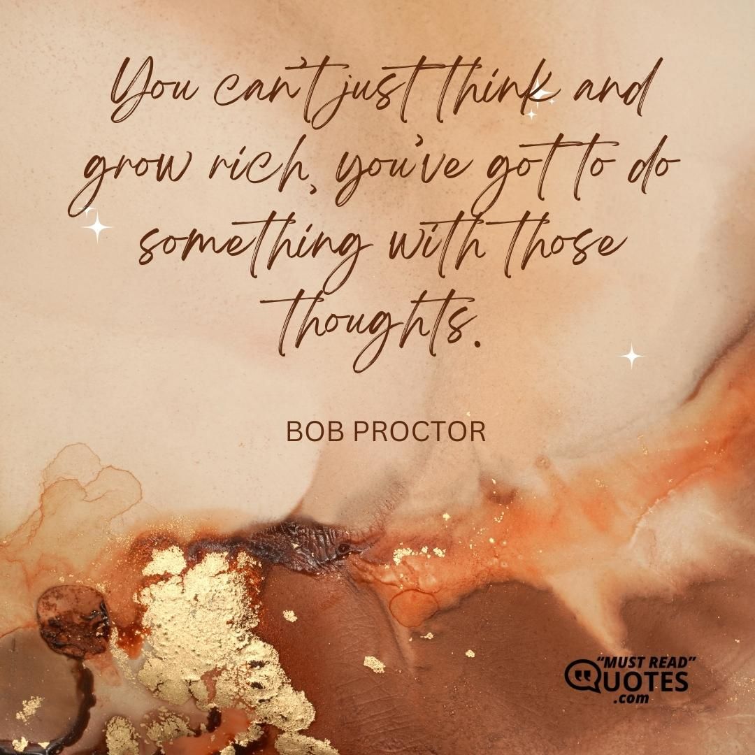 You can’t just think and grow rich, you’ve got to do something with those thoughts.