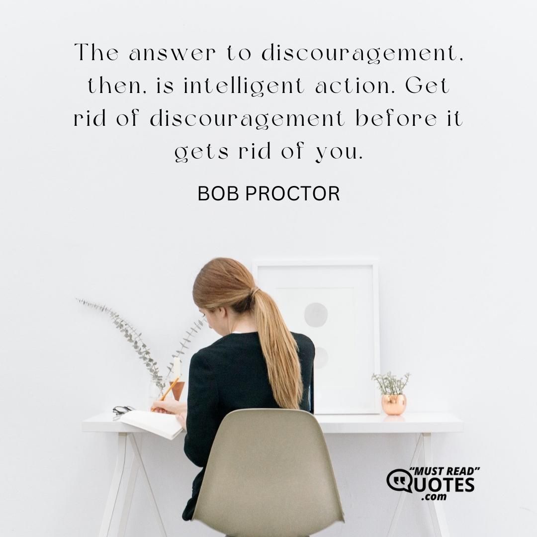 The answer to discouragement, then, is intelligent action. Get rid of discouragement before it gets rid of you.