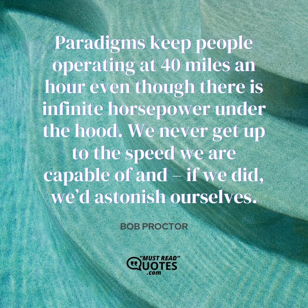 Paradigms keep people operating at 40 miles an hour even though there is infinite horsepower under the hood. We never get up to the speed we are capable of and – if we did, we’d astonish ourselves.