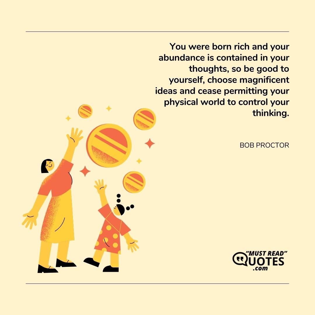 You were born rich and your abundance is contained in your thoughts, so be good to yourself, choose magnificent ideas and cease permitting your physical world to control your thinking.