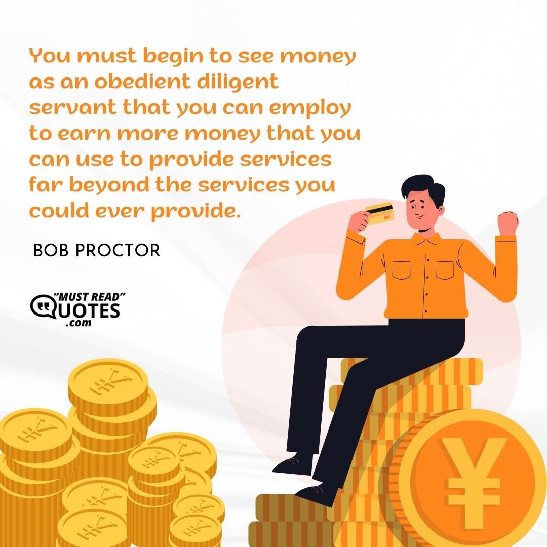 You must begin to see money as an obedient diligent servant that you can employ to earn more money that you can use to provide services far beyond the services you could ever provide.