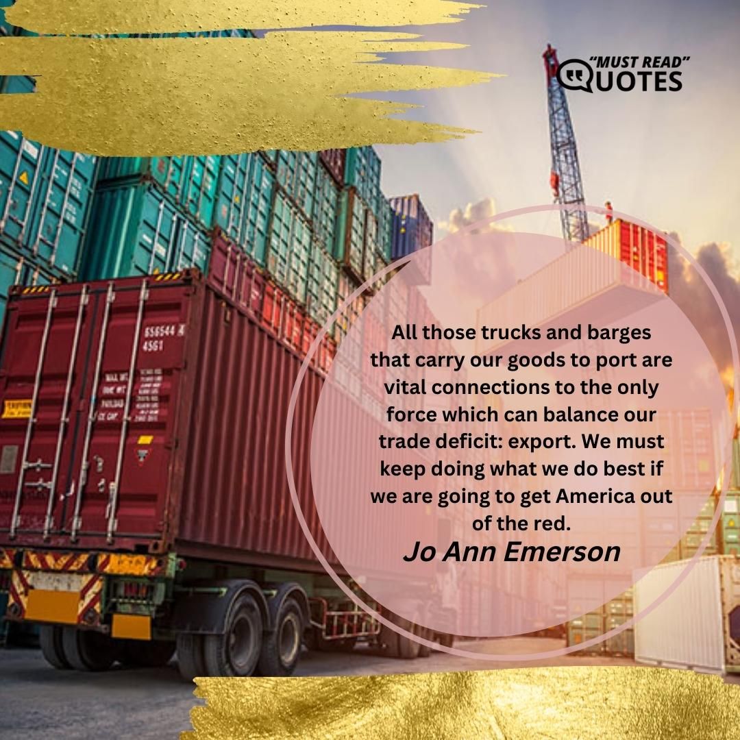 All those trucks and barges that carry our goods to port are vital connections to the only force which can balance our trade deficit: export. We must keep doing what we do best if we are going to get America out of the red.