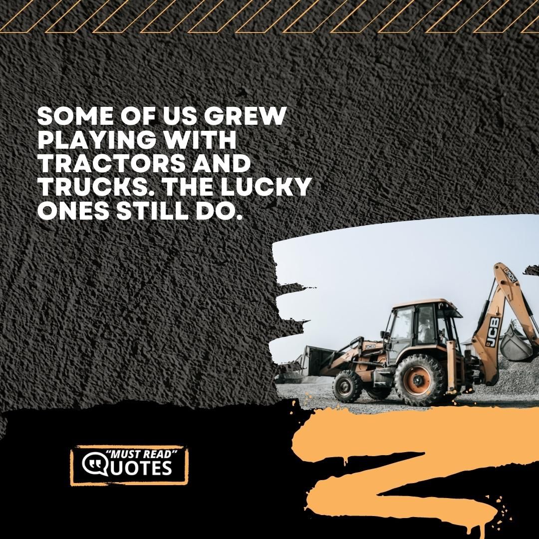 Some of us grew playing with tractors and trucks. The lucky ones still do.