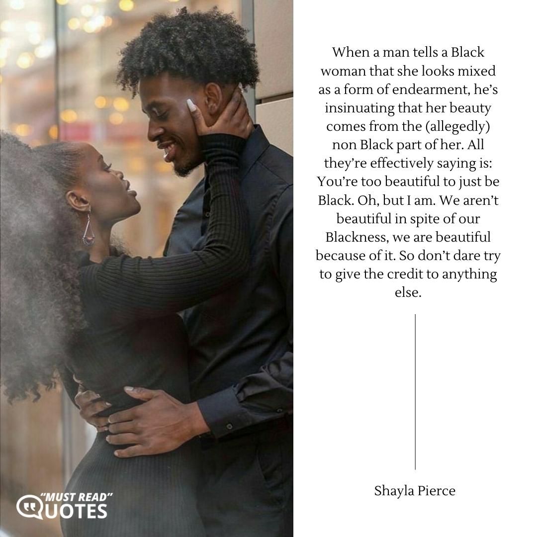 When a man tells a Black woman that she looks mixed as a form of endearment, he’s insinuating that her beauty comes from the (allegedly) non Black part of her. All they’re effectively saying is: You’re too beautiful to just be Black. Oh, but I am. We aren’t beautiful in spite of our Blackness, we are beautiful because of it. So don’t dare try to give the credit to anything else.