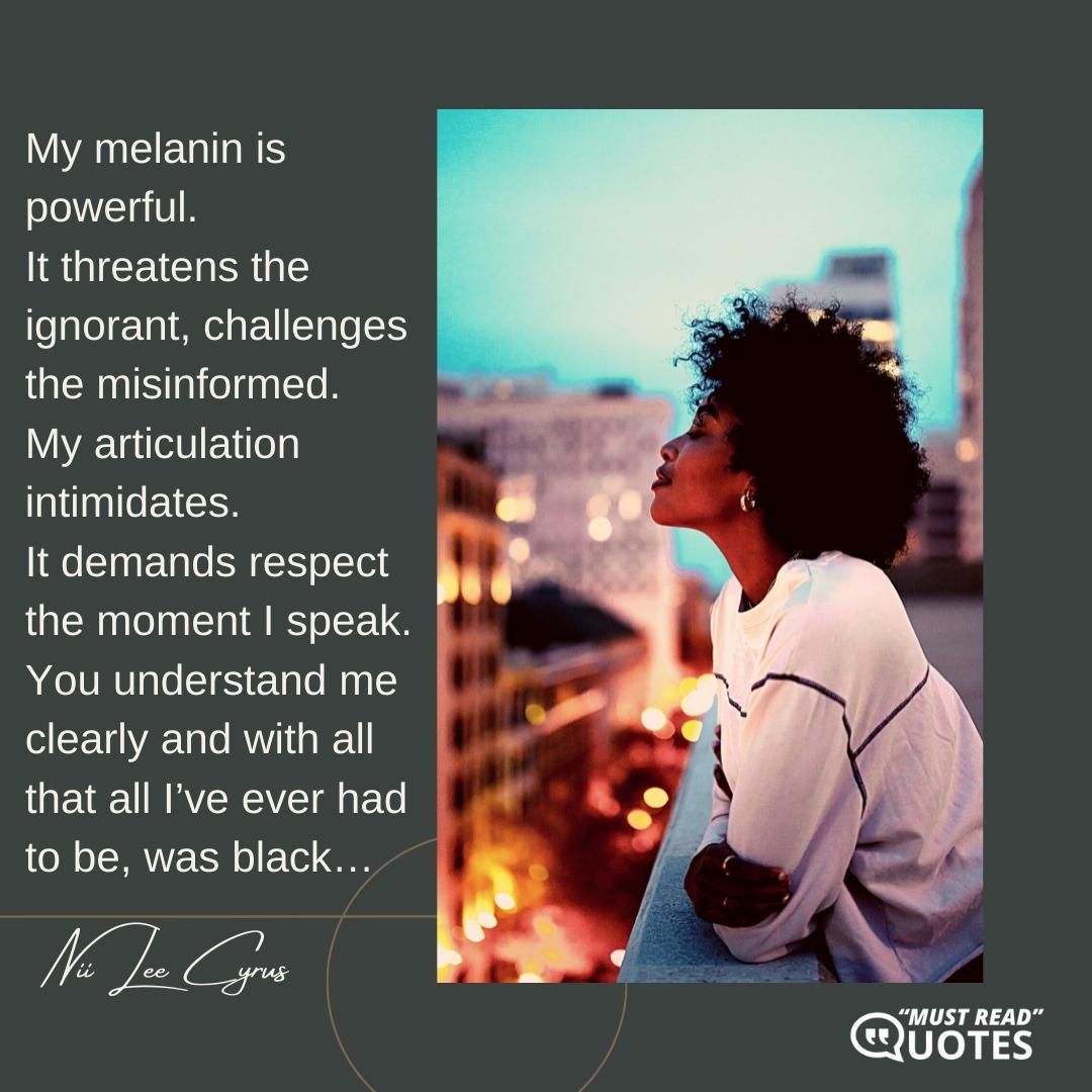 My melanin is powerful. It threatens the ignorant, challenges the misinformed. My articulation intimidates. It demands respect the moment I speak. You understand me clearly and with all that all I’ve ever had to be, was black…