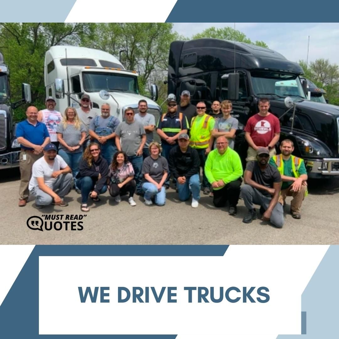 We drive trucks.