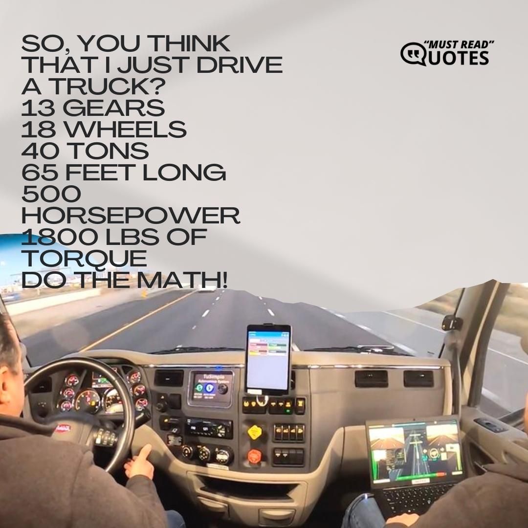 So, you think that I just drive a truck? 13 gears 18 wheels 40 tons 65 feet long 500 horsepower 1800 LBS of torque DO THE MATH!