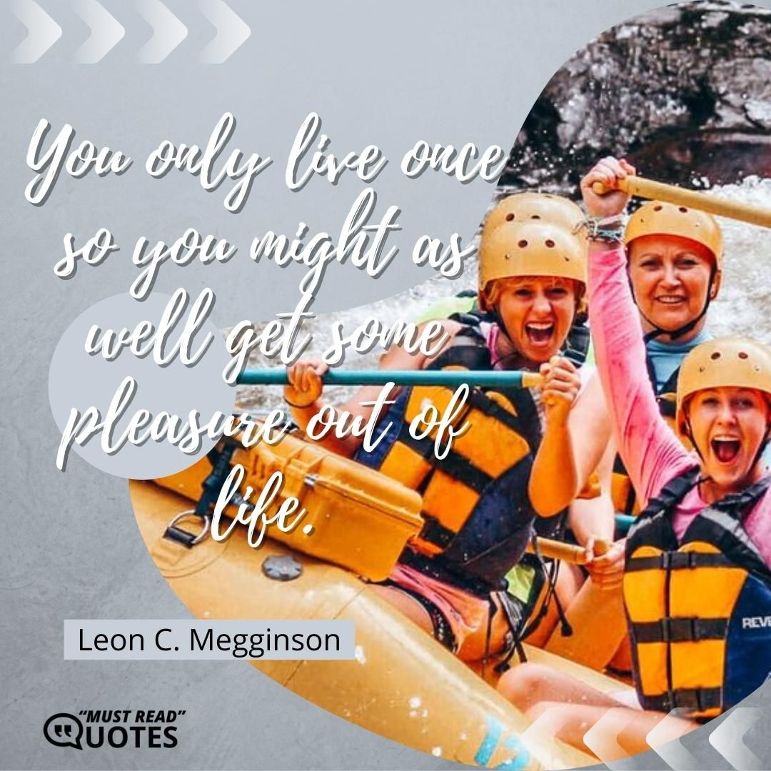 You only live once so you might as well get some pleasure out of life.