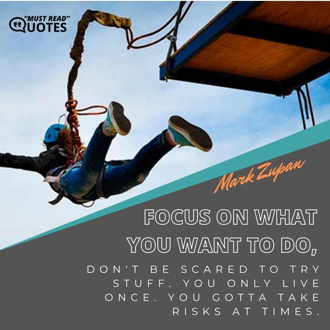 Focus on what you want to do, don't be scared to try stuff. You only live once. You gotta take risks at times.