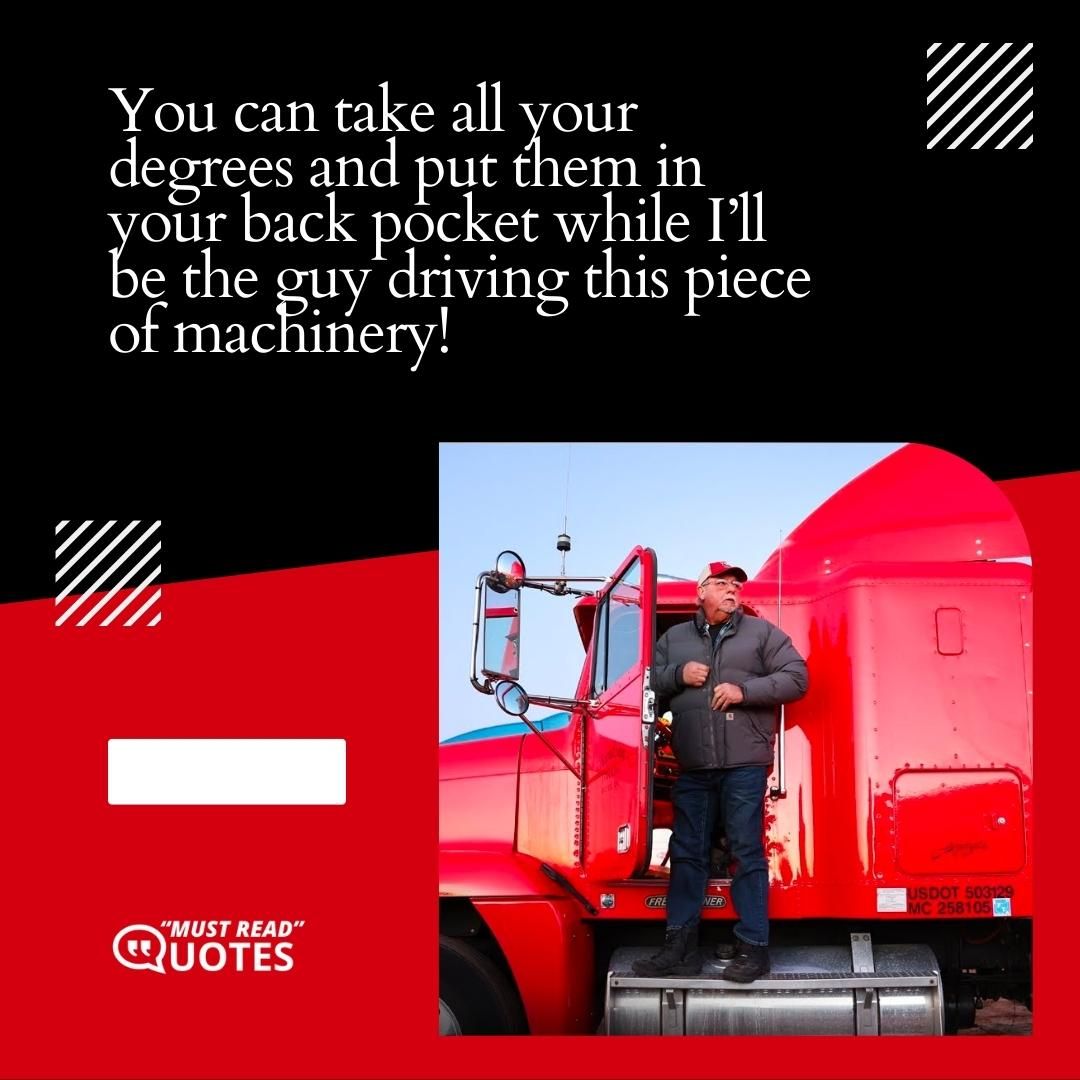 You can take all your degrees and put them in your back pocket while I’ll be the guy driving this piece of machinery!