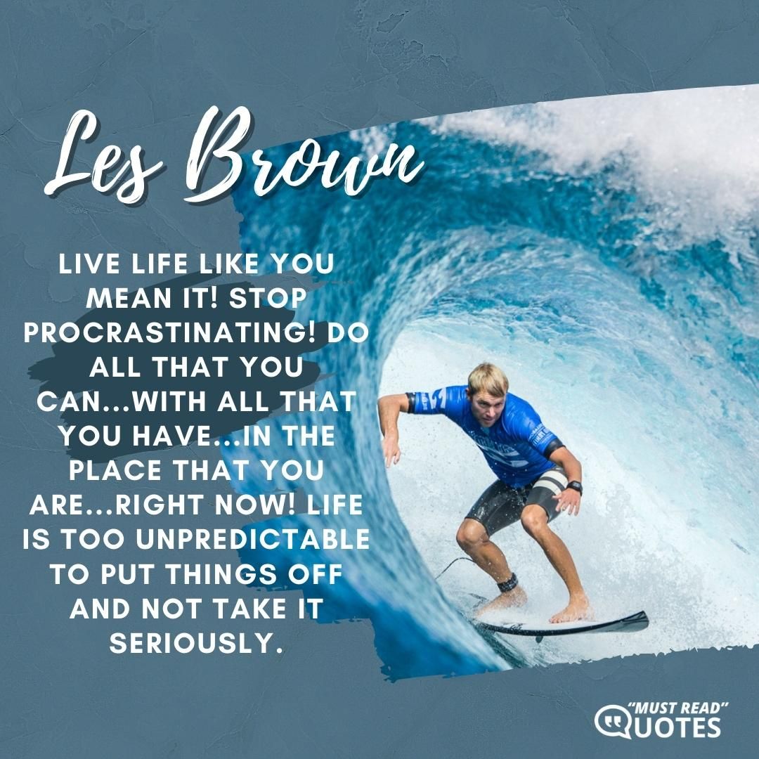 Live life like you mean it! Stop procrastinating! Do all that you can...with all that you have...in the place that you are...right now! Life is too unpredictable to put things off and not take it seriously.