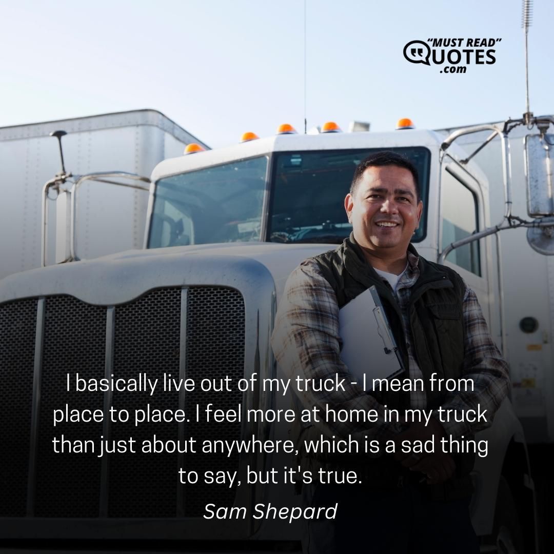 I basically live out of my truck - I mean from place to place. I feel more at home in my truck than just about anywhere, which is a sad thing to say, but it's true.