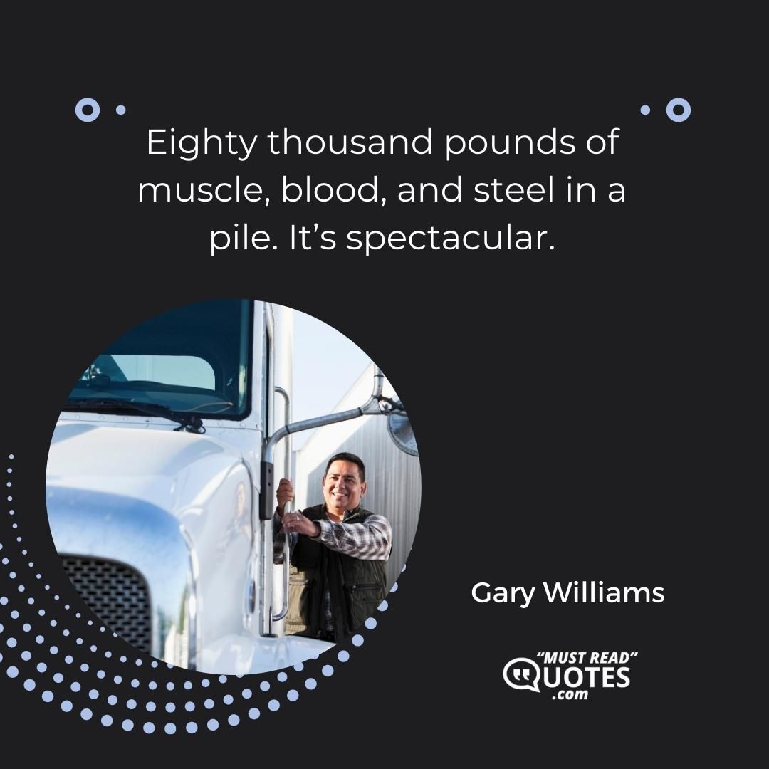 Eighty thousand pounds of muscle, blood, and steel in a pile. It’s spectacular.