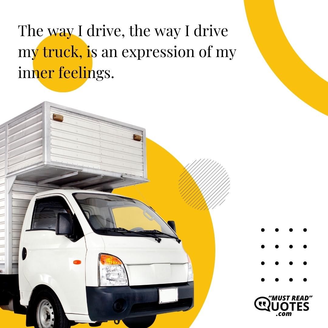 The way I drive, the way I drive my truck, is an expression of my inner feelings.