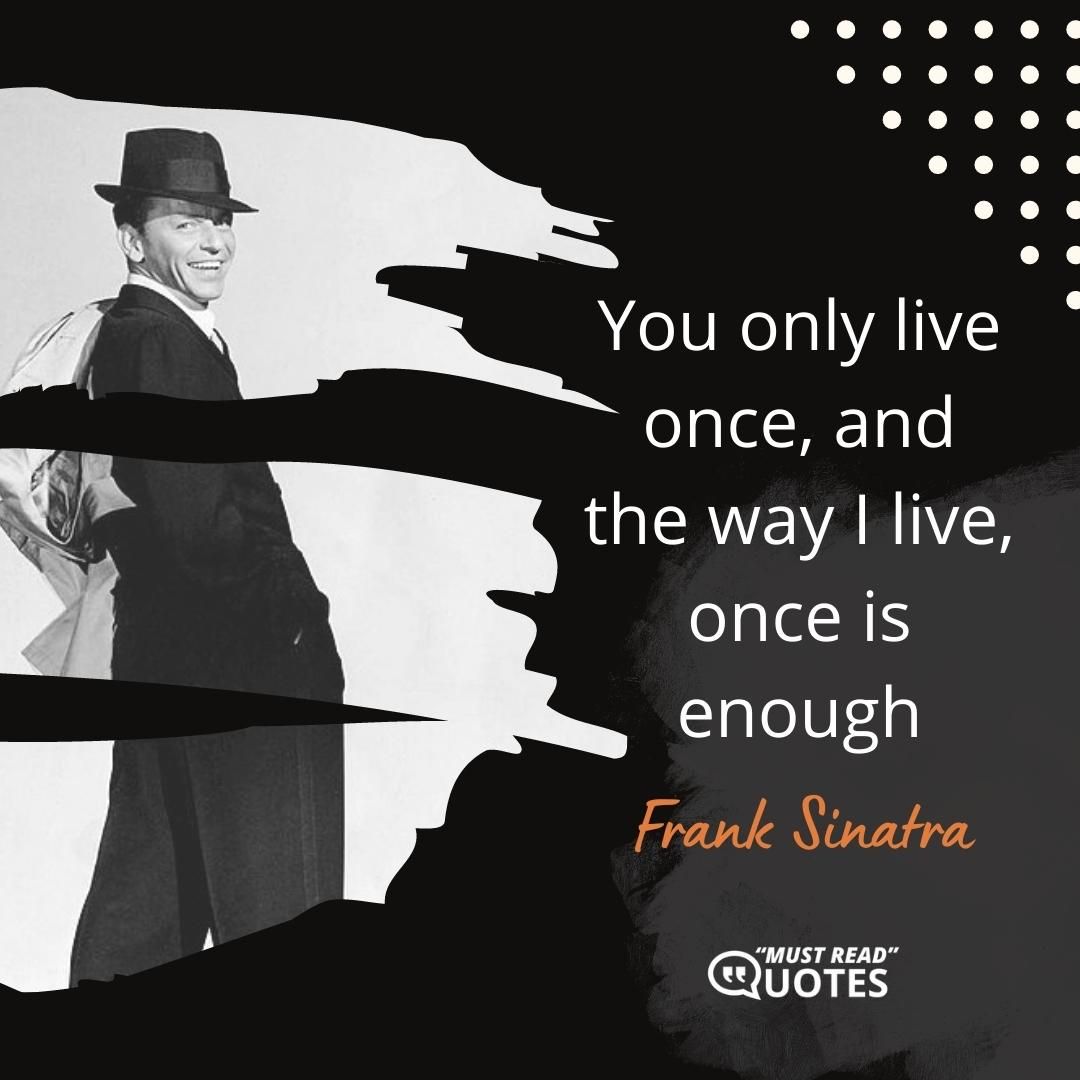 You only live once, and the way I live, once is enough.