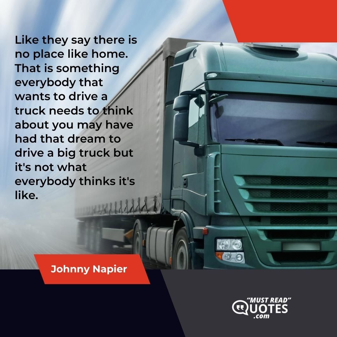 Like they say there is no place like home. That is something everybody that wants to drive a truck needs to think about you may have had that dream to drive a big truck but it's not what everybody thinks it's like.