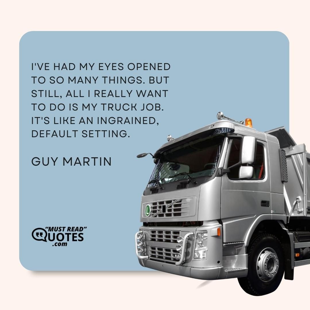 I've had my eyes opened to so many things. But still, all I really want to do is my truck job. It's like an ingrained, default setting.