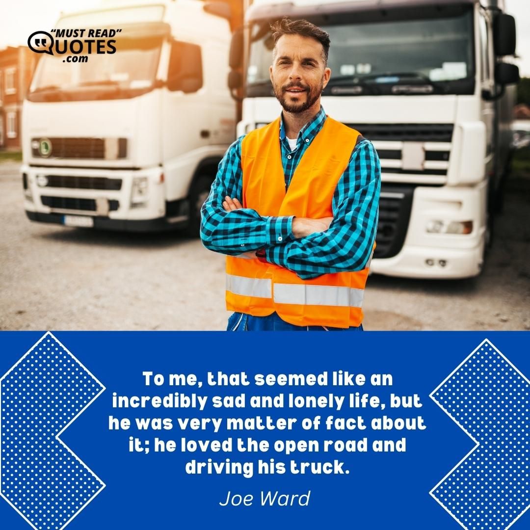 To me, that seemed like an incredibly sad and lonely life, but he was very matter of fact about it; he loved the open road and driving his truck.
