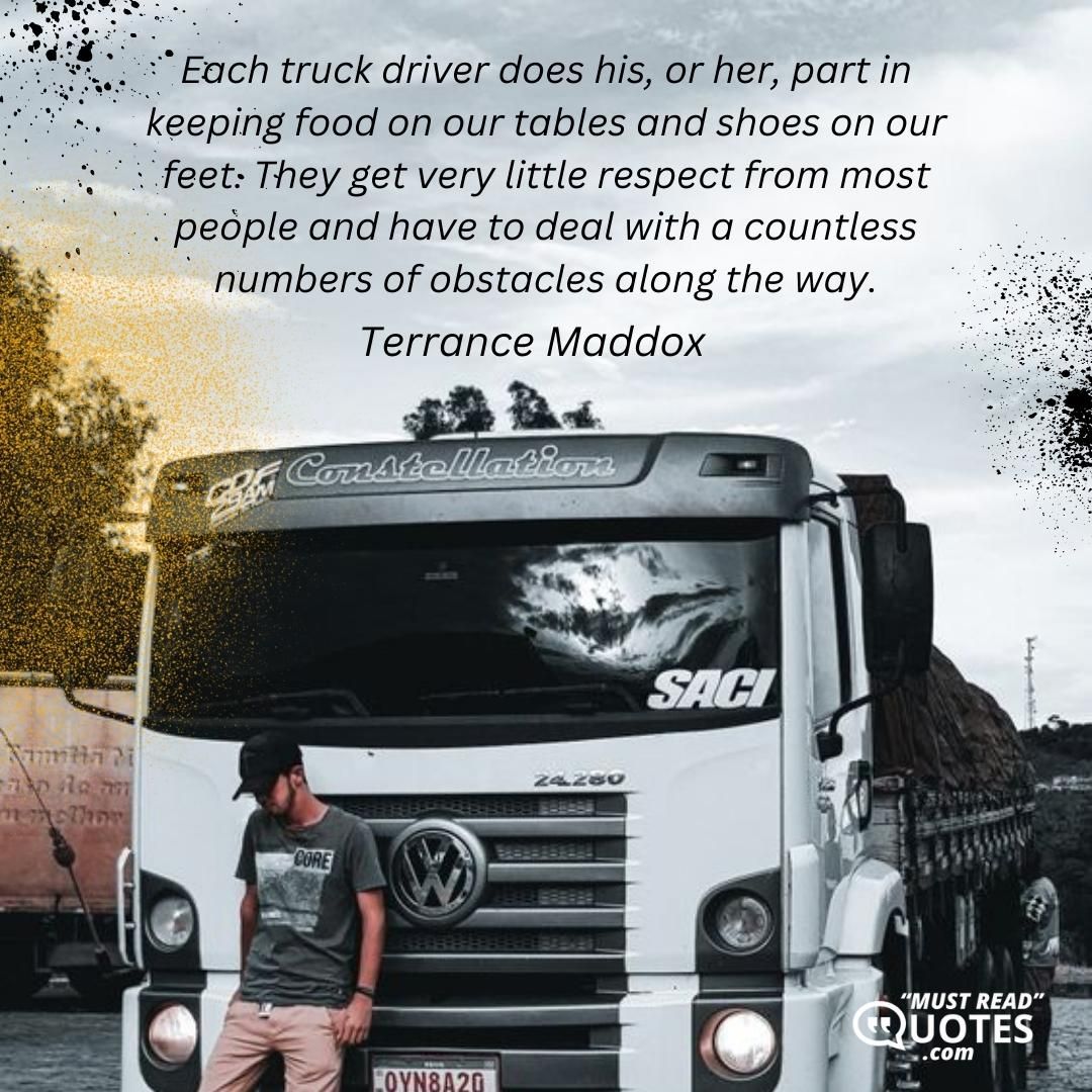 Each truck driver does his, or her, part in keeping food on our tables and shoes on our feet. They get very little respect from most people and have to deal with a countless numbers of obstacles along the way.